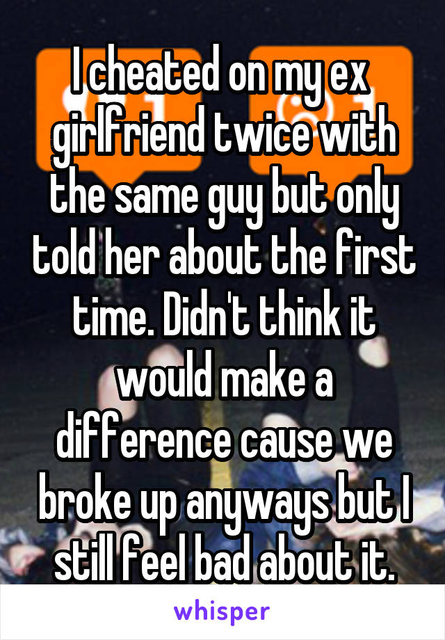 I cheated on my ex  girlfriend twice with the same guy but only told her about the first time. Didn't think it would make a difference cause we broke up anyways but I still feel bad about it.