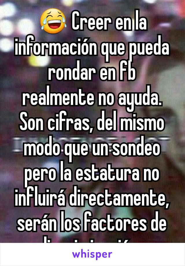 😂 Creer en la información que pueda rondar en fb realmente no ayuda. Son cifras, del mismo modo que un sondeo pero la estatura no influirá directamente, serán los factores de discriminación. 