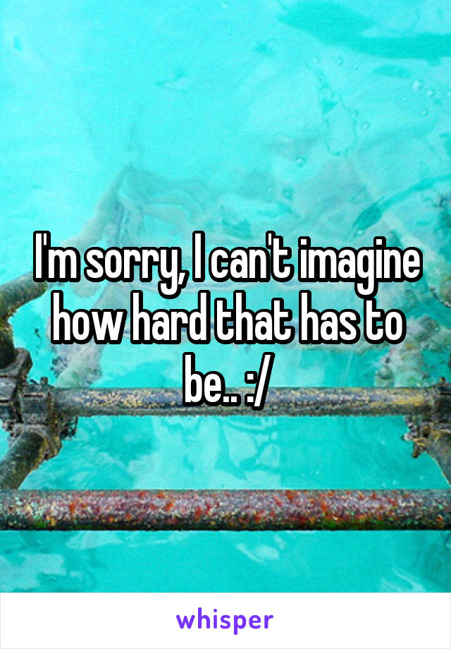 I'm sorry, I can't imagine how hard that has to be.. :/