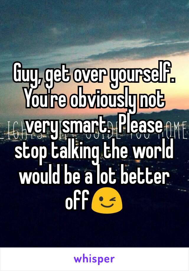 Guy, get over yourself. You're obviously not very smart.  Please stop talking the world would be a lot better off😉