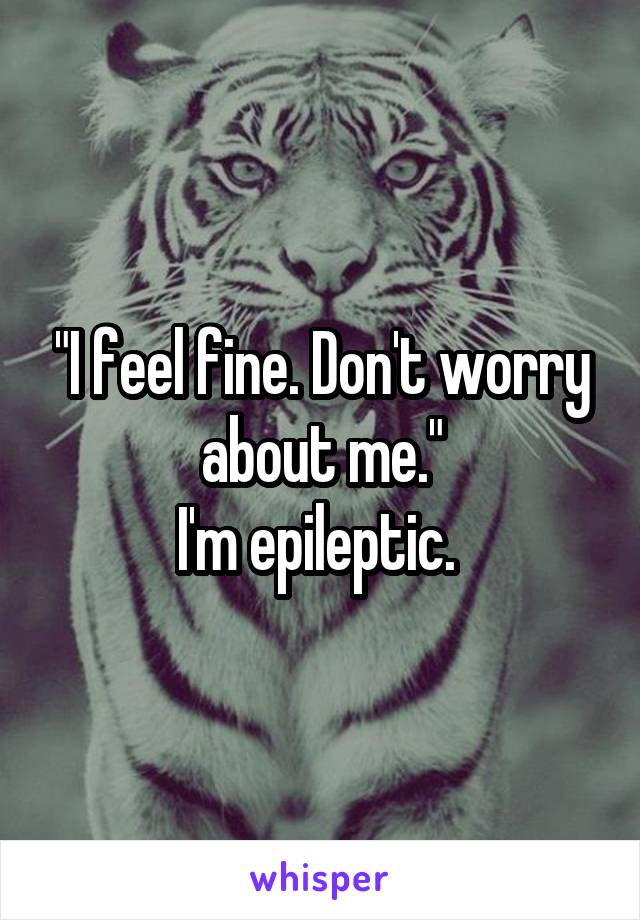 "I feel fine. Don't worry about me."
I'm epileptic. 