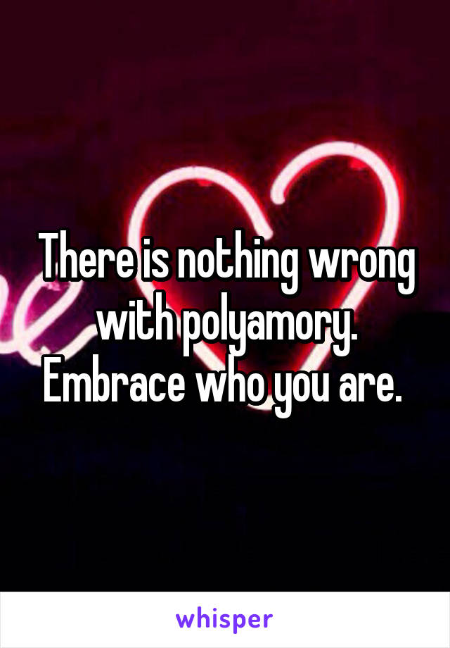 There is nothing wrong with polyamory. Embrace who you are. 