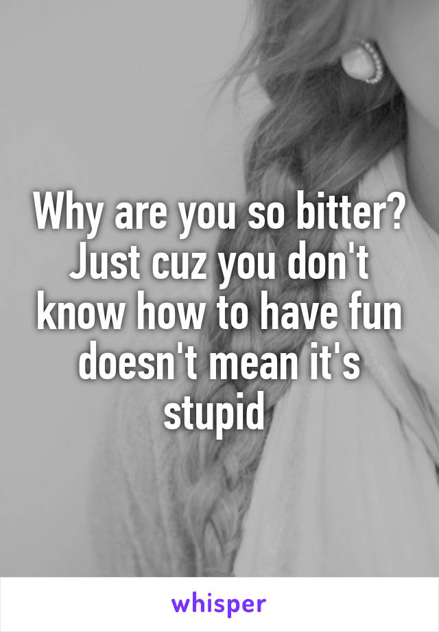 Why are you so bitter? Just cuz you don't know how to have fun doesn't mean it's stupid 