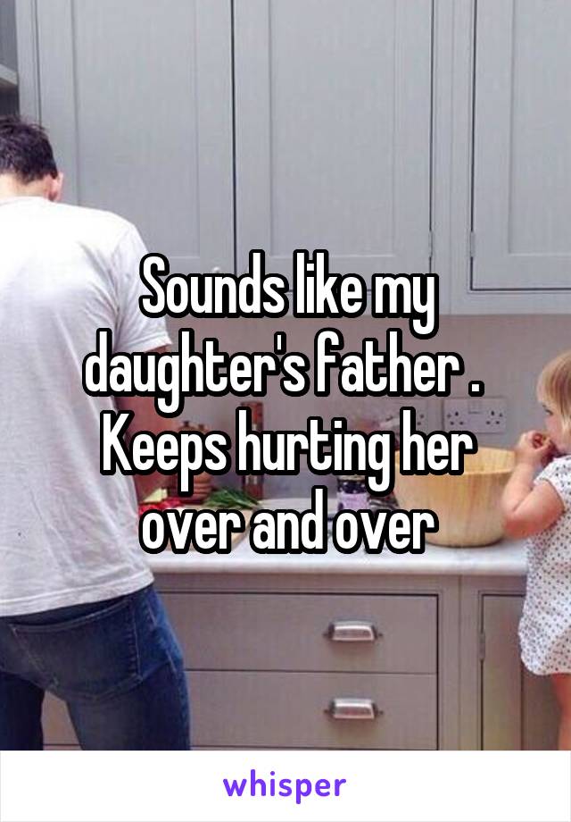 Sounds like my daughter's father . 
Keeps hurting her over and over