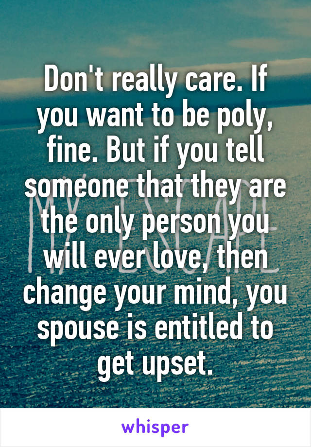 Don't really care. If you want to be poly, fine. But if you tell someone that they are the only person you will ever love, then change your mind, you spouse is entitled to get upset.