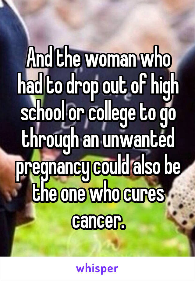 And the woman who had to drop out of high school or college to go through an unwanted pregnancy could also be the one who cures cancer.