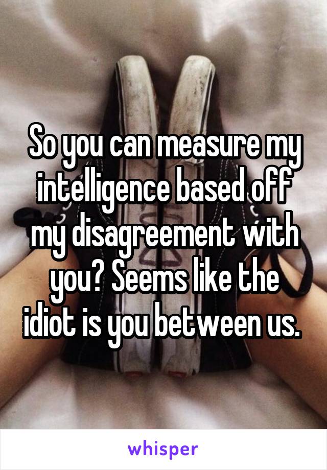 So you can measure my intelligence based off my disagreement with you? Seems like the idiot is you between us. 