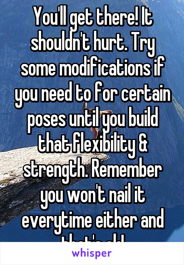 You'll get there! It shouldn't hurt. Try some modifications if you need to for certain poses until you build that flexibility & strength. Remember you won't nail it everytime either and that's ok!