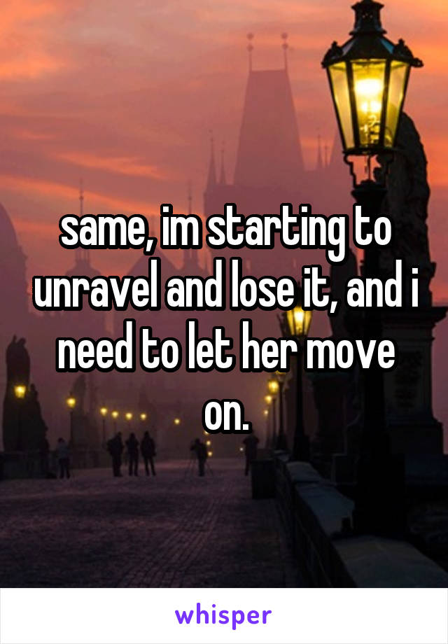 same, im starting to unravel and lose it, and i need to let her move on.