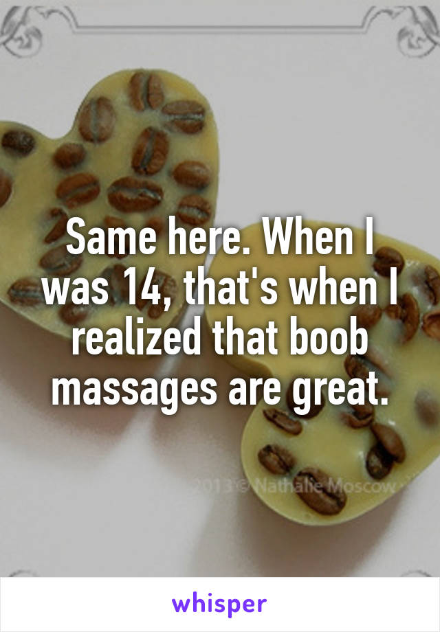 Same here. When I was 14, that's when I realized that boob massages are great.