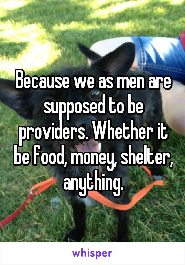 Because we as men are supposed to be providers. Whether it be food, money, shelter, anything.