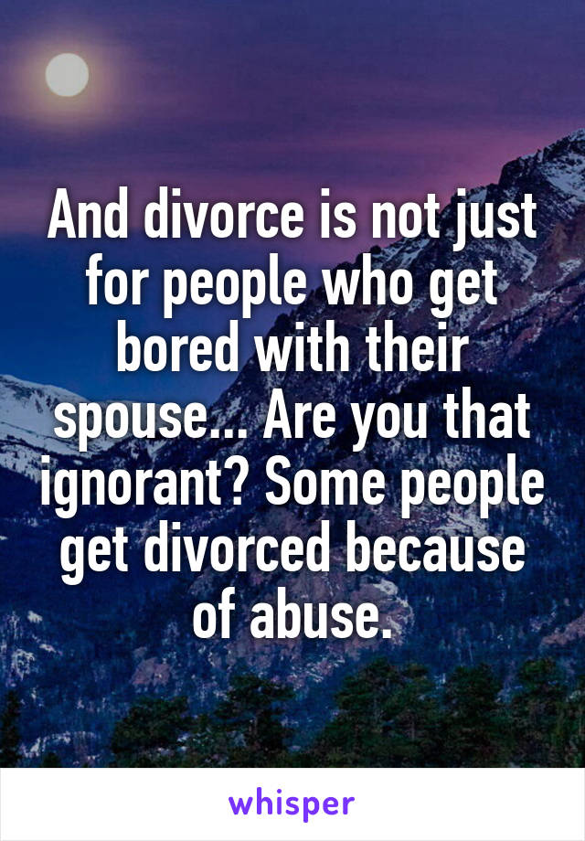 And divorce is not just for people who get bored with their spouse... Are you that ignorant? Some people get divorced because of abuse.