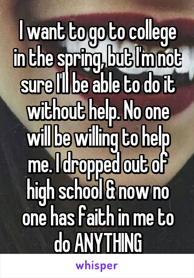 I want to go to college in the spring, but I'm not sure I'll be able to do it without help. No one will be willing to help me. I dropped out of high school & now no one has faith in me to do ANYTHING