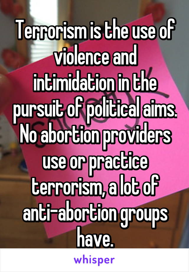 Terrorism is the use of violence and intimidation in the pursuit of political aims. No abortion providers use or practice terrorism, a lot of anti-abortion groups have.