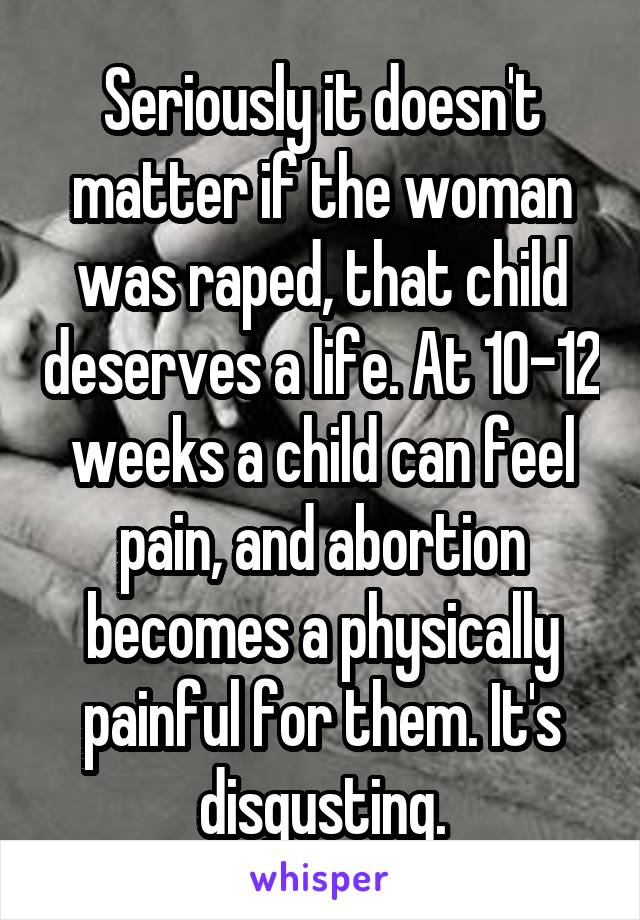 Seriously it doesn't matter if the woman was raped, that child deserves a life. At 10-12 weeks a child can feel pain, and abortion becomes a physically painful for them. It's disgusting.