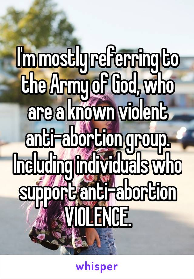 I'm mostly referring to the Army of God, who are a known violent anti-abortion group. Including individuals who support anti-abortion VIOLENCE.