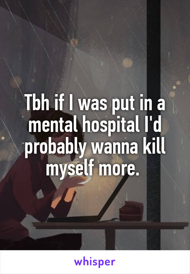 Tbh if I was put in a mental hospital I'd probably wanna kill myself more. 