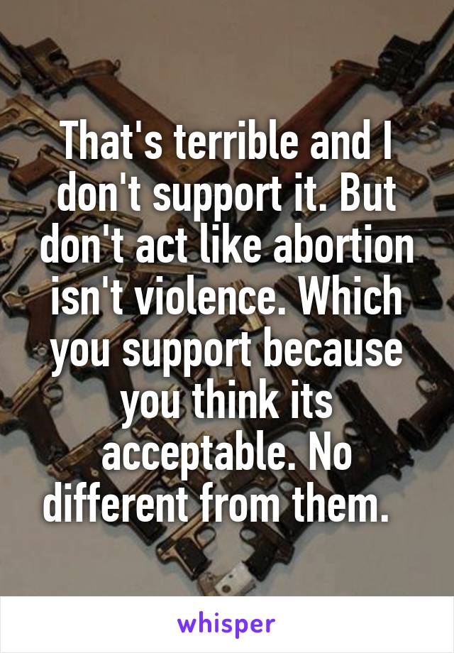 That's terrible and I don't support it. But don't act like abortion isn't violence. Which you support because you think its acceptable. No different from them.  