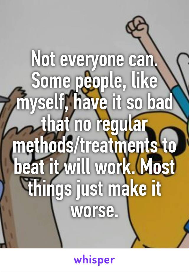 Not everyone can. Some people, like myself, have it so bad that no regular methods/treatments to beat it will work. Most things just make it worse.