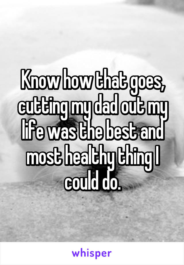 Know how that goes, cutting my dad out my life was the best and most healthy thing I could do.