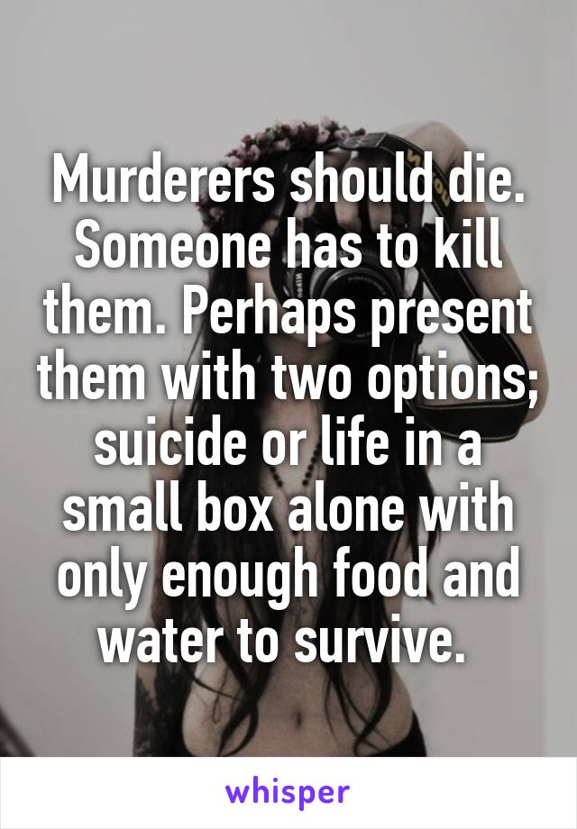 Murderers should die. Someone has to kill them. Perhaps present them with two options; suicide or life in a small box alone with only enough food and water to survive. 