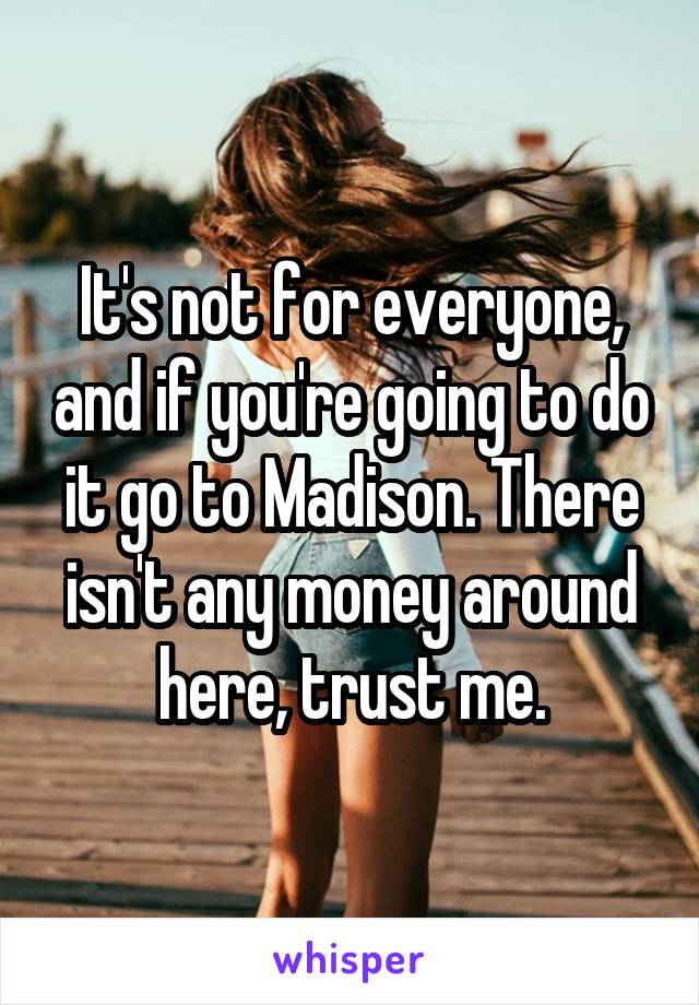 It's not for everyone, and if you're going to do it go to Madison. There isn't any money around here, trust me.