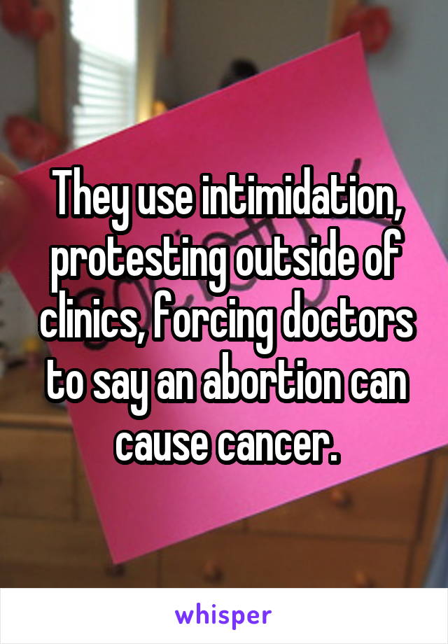 They use intimidation, protesting outside of clinics, forcing doctors to say an abortion can cause cancer.