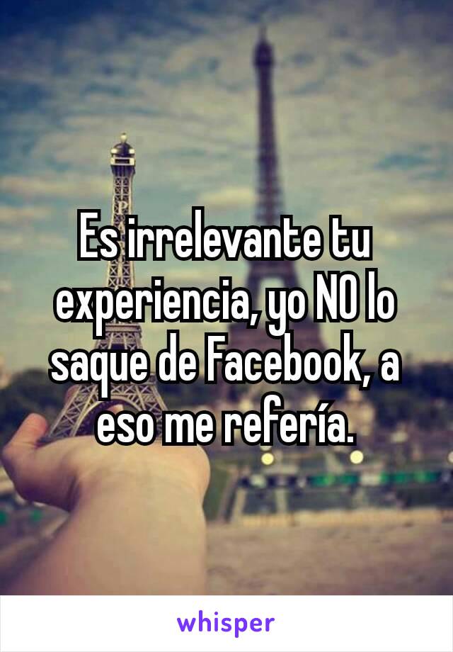 Es irrelevante tu experiencia, yo NO lo saque de Facebook, a eso me refería.