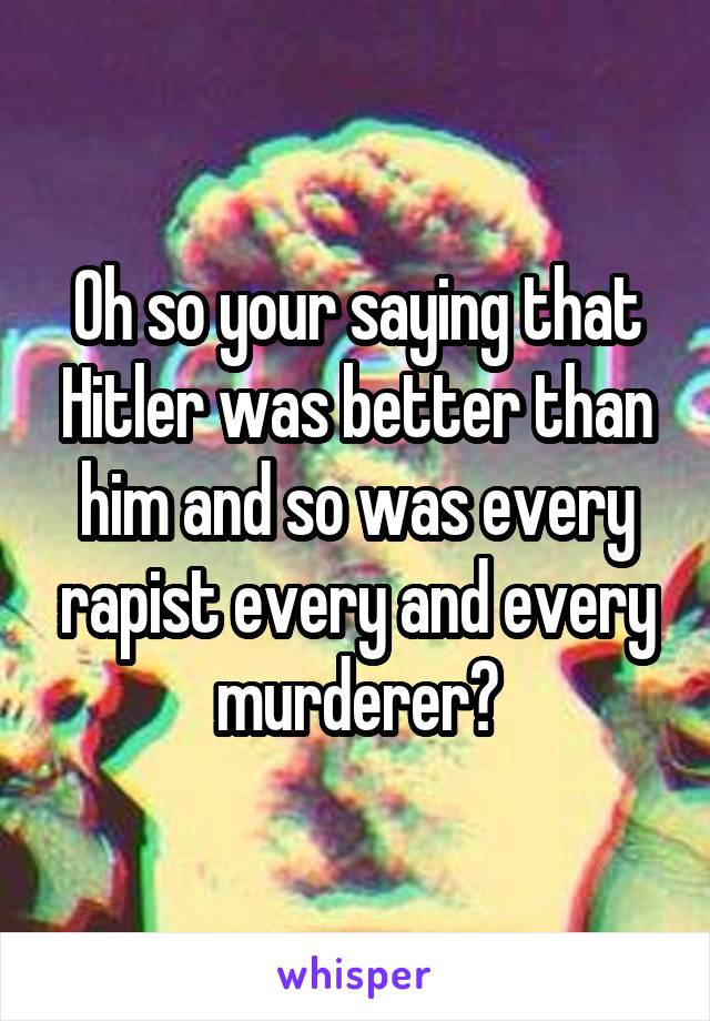 Oh so your saying that Hitler was better than him and so was every rapist every and every murderer?