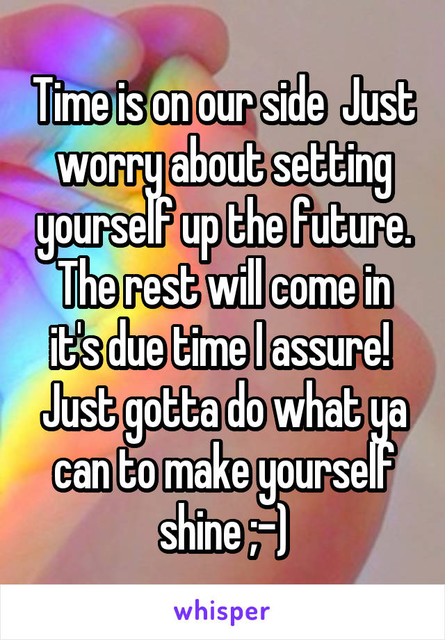 Time is on our side  Just worry about setting yourself up the future. The rest will come in it's due time I assure!  Just gotta do what ya can to make yourself shine ;-)
