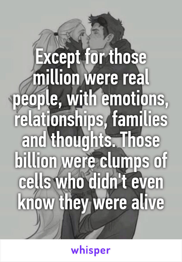 Except for those million were real people, with emotions, relationships, families and thoughts. Those billion were clumps of cells who didn't even know they were alive