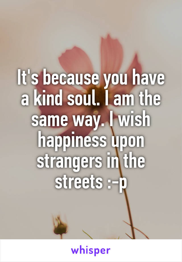 It's because you have a kind soul. I am the same way. I wish happiness upon strangers in the streets :-p