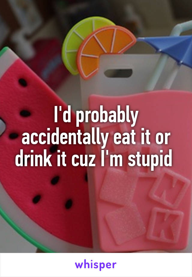 I'd probably accidentally eat it or drink it cuz I'm stupid 