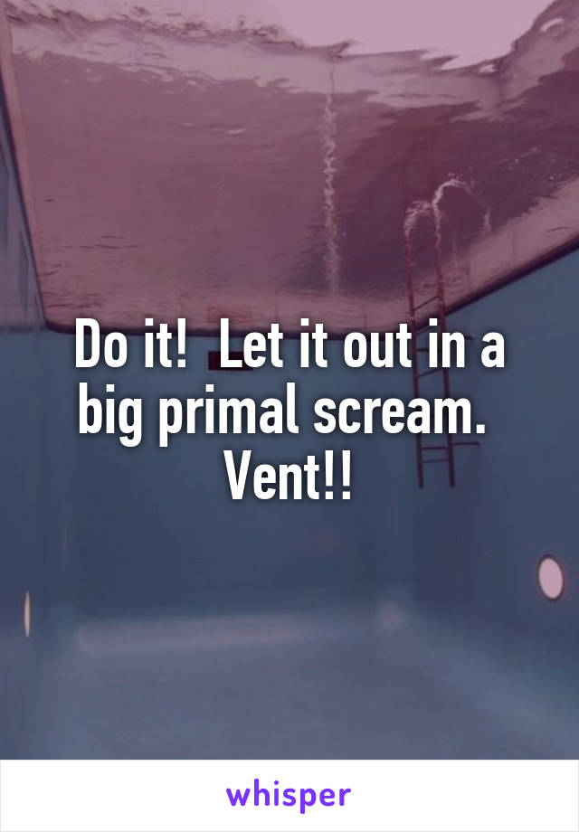 Do it!  Let it out in a big primal scream.  Vent!!