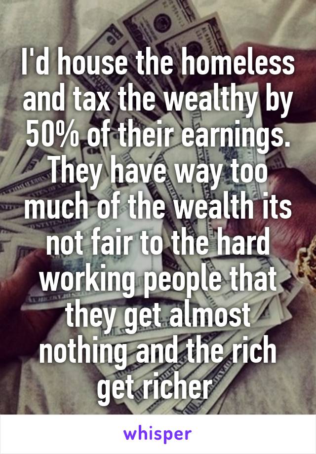 I'd house the homeless and tax the wealthy by 50% of their earnings. They have way too much of the wealth its not fair to the hard working people that they get almost nothing and the rich get richer 