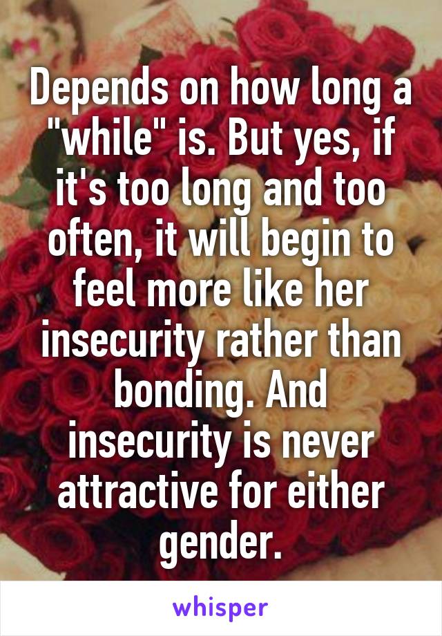 Depends on how long a "while" is. But yes, if it's too long and too often, it will begin to feel more like her insecurity rather than bonding. And insecurity is never attractive for either gender.