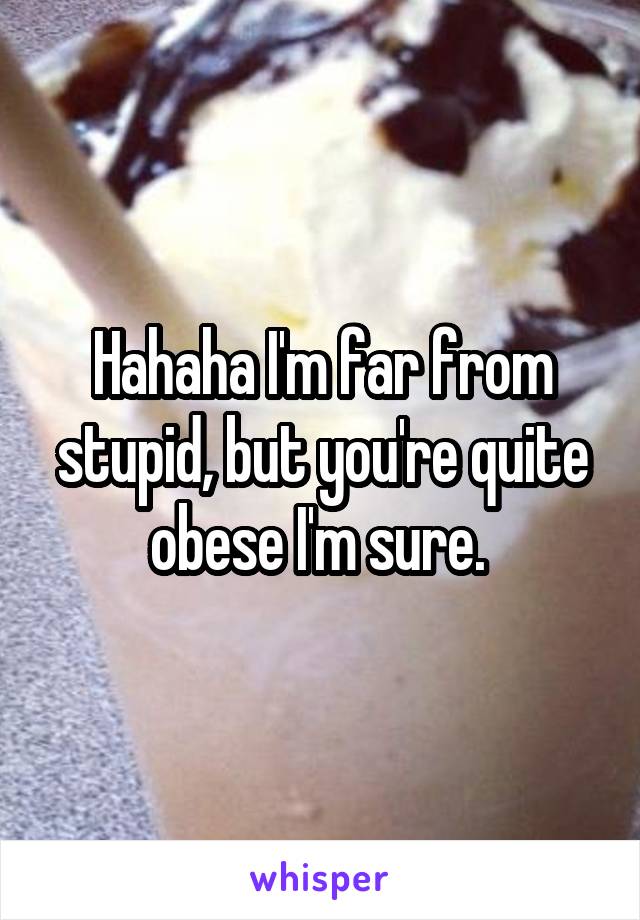 Hahaha I'm far from stupid, but you're quite obese I'm sure. 