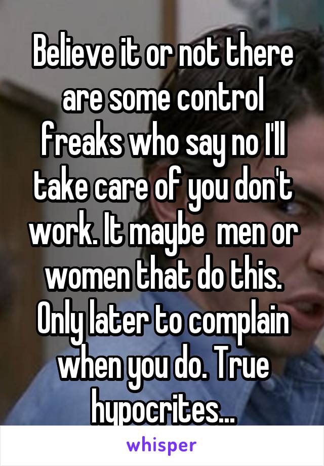 Believe it or not there are some control freaks who say no I'll take care of you don't work. It maybe  men or women that do this. Only later to complain when you do. True hypocrites...