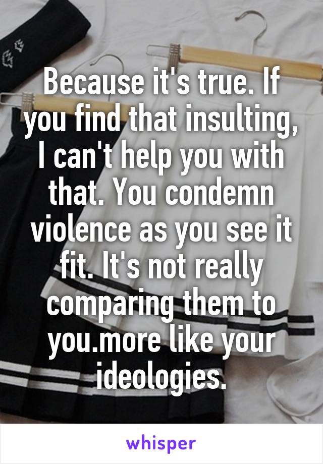 Because it's true. If you find that insulting, I can't help you with that. You condemn violence as you see it fit. It's not really comparing them to you.more like your ideologies.