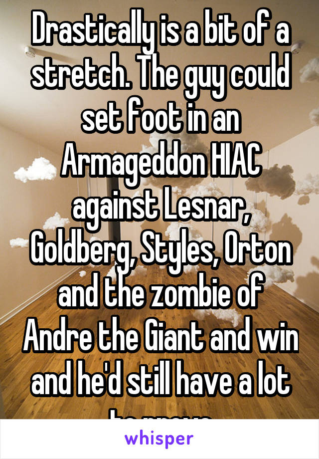 Drastically is a bit of a stretch. The guy could set foot in an Armageddon HIAC against Lesnar, Goldberg, Styles, Orton and the zombie of Andre the Giant and win and he'd still have a lot to prove