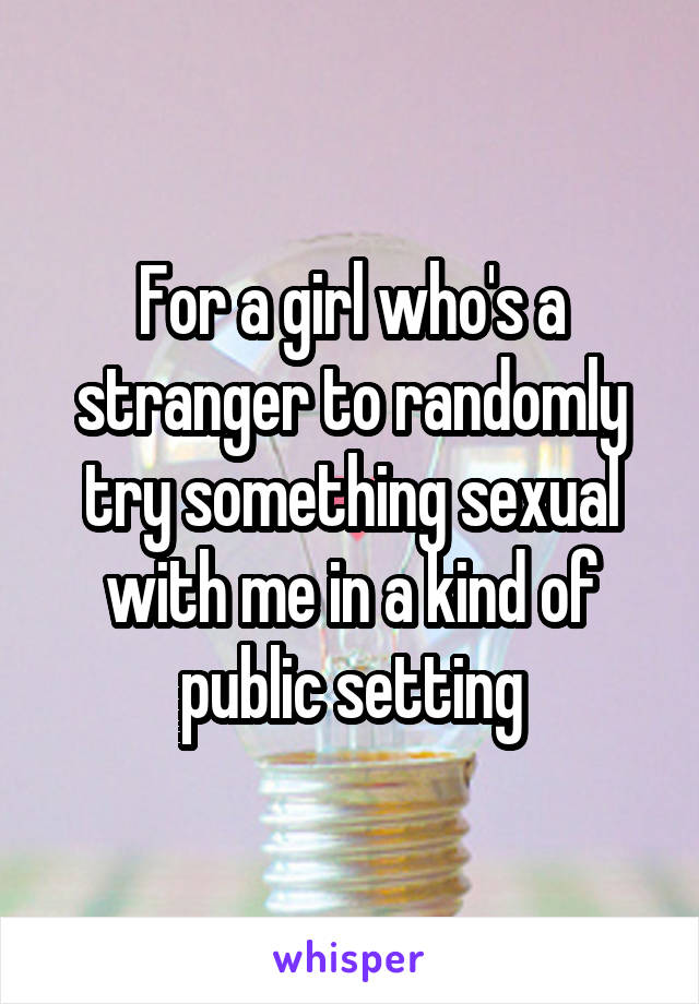 For a girl who's a stranger to randomly try something sexual with me in a kind of public setting
