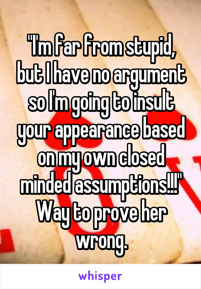 "I'm far from stupid, but I have no argument so I'm going to insult your appearance based on my own closed minded assumptions!!!"
Way to prove her wrong.