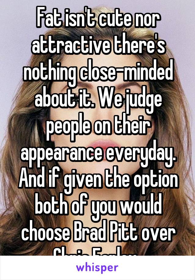 Fat isn't cute nor attractive there's nothing close-minded about it. We judge people on their appearance everyday. And if given the option both of you would choose Brad Pitt over Chris Farley. 