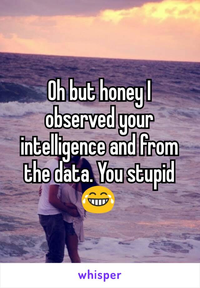 Oh but honey I observed your intelligence and from the data. You stupid😂 