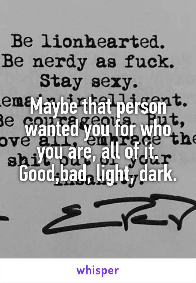 Maybe that person wanted you for who you are, all of it. Good,bad, light, dark.