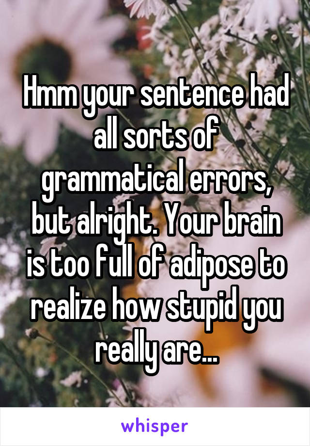 Hmm your sentence had all sorts of grammatical errors, but alright. Your brain is too full of adipose to realize how stupid you really are...