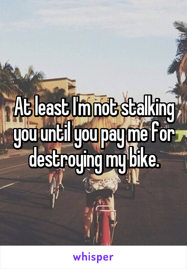 At least I'm not stalking you until you pay me for destroying my bike.