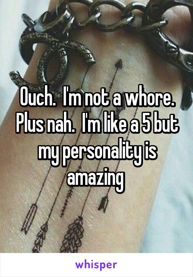 Ouch.  I'm not a whore. Plus nah.  I'm like a 5 but my personality is amazing 