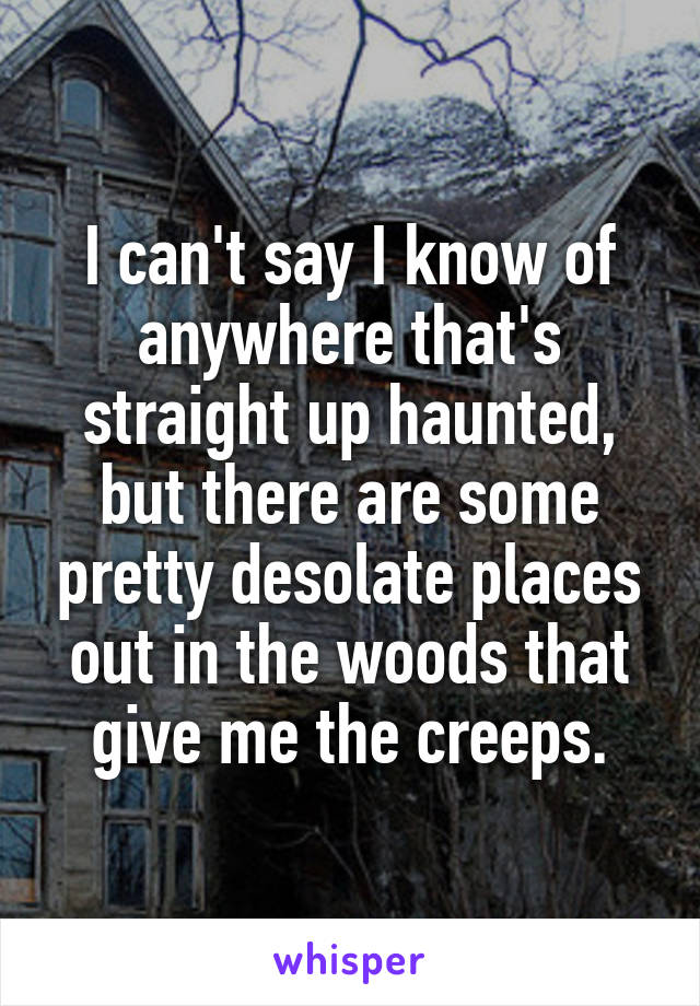 I can't say I know of anywhere that's straight up haunted, but there are some pretty desolate places out in the woods that give me the creeps.