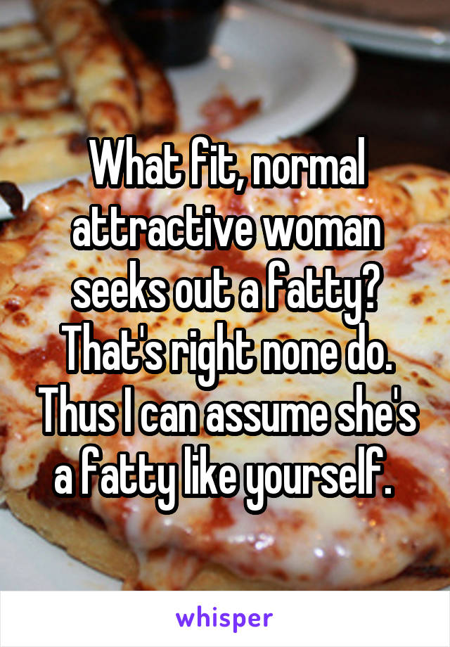 What fit, normal attractive woman seeks out a fatty? That's right none do. Thus I can assume she's a fatty like yourself. 